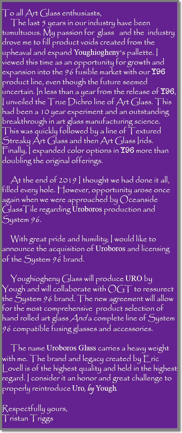  To all Art Glass enthusiasts, The last 5 years in our industry have been tumultuous. My passion for glass and the industry drove me to fill product voids created from the upheaval and expand Youghiogheny's pallette. I viewed this time as an opportunity for growth and expansion into the 96 fusible market with our Y96 product line, even though the future seemed uncertain. In less than a year from the release of Y96, I unveiled the True Dichro line of Art Glass. This had been a 10 year experiment and an outstanding breakthrough in art glass manufacturing science. This was quickly followed by a line of Textured Streaky Art Glass and then Art Glass Irids. Finally, I expanded color options in Y96 more than doubling the original offerings. At the end of 2019 I thought we had done it all, filled every hole. However, opportunity arose once again when we were approached by Oceanside GlassTile regarding Uroboros production and System 96. With great pride and humility; I would like to announce the acquisition of Uroboros and licensing of the System 96 brand. Youghiogheny Glass will produce URO by Yough and will collaborate with OGT to ressurect the System 96 brand. The new agreement will allow for the most comprehensive product selection of hand rolled art glass And a complete line of System 96 compatible fusing glasses and accessories. The name Uroboros Glass carries a heavy weight with me. The brand and legacy created by Eric Lovell is of the highest quality and held in the highest regard. I consider it an honor and great challenge to properly reintroduce Uro, by Yough. Respectfully yours, Tristan Triggs 